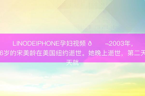LINODEIPHONE孕妇视频 🌬2003年,106岁的宋美龄在美国纽约逝世。她晚上逝世,第二天就