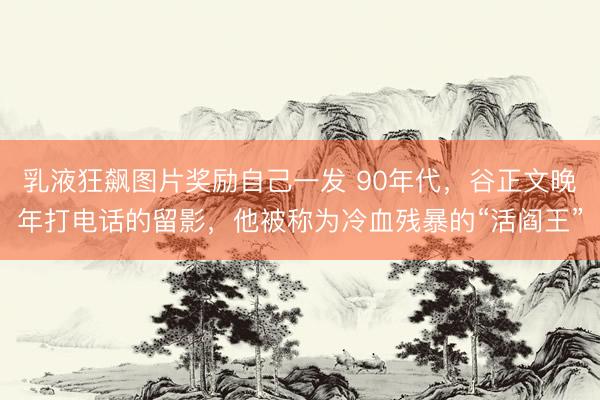 乳液狂飙图片奖励自己一发 90年代,谷正文晚年打电话的留影,他被称为冷血残暴的“活阎王”