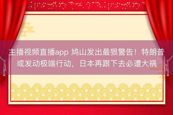 主播视频直播app 鸠山发出最狠警告!特朗普或发动极端行动,日本再跟下去必遭大祸
