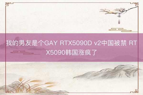 我的男友是个GAY RTX5090D v2中国被禁 RTX5090韩国涨疯了