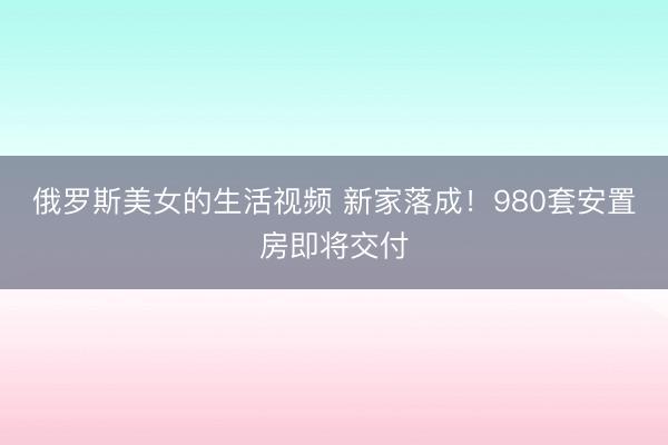 俄罗斯美女的生活视频 新家落成!980套安置房即将交付