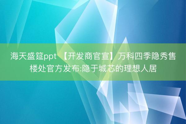 海天盛筵ppt 【开发商官宣】万科四季隐秀售楼处官方发布:隐于城芯的理想人居