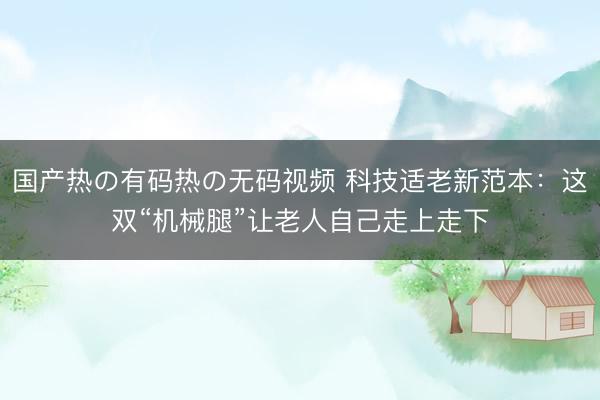 国产热の有码热の无码视频 科技适老新范本：这双“机械腿”让老人自己走上走下