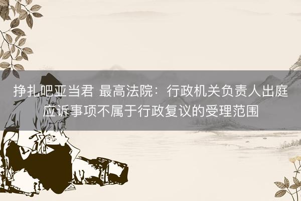 挣扎吧亚当君 最高法院：行政机关负责人出庭应诉事项不属于行政复议的受理范围