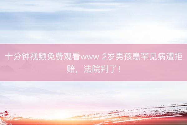 十分钟视频免费观看www 2岁男孩患罕见病遭拒赔,法院判了!