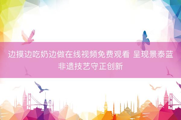 边摸边吃奶边做在线视频免费观看 呈现景泰蓝非遗技艺守正创新