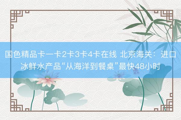 国色精品卡一卡2卡3卡4卡在线 北京海关:进口冰鲜水产品“从海洋到餐桌”最快48小时