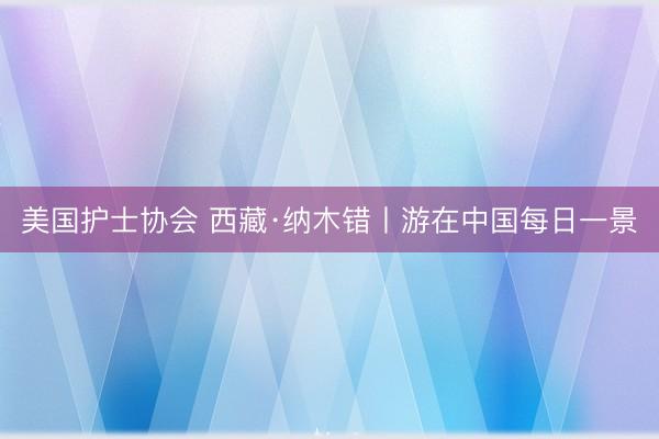 美国护士协会 西藏·纳木错丨游在中国每日一景