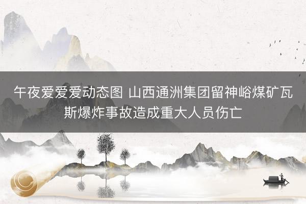 午夜爱爱爱动态图 山西通洲集团留神峪煤矿瓦斯爆炸事故造成重大人员伤亡