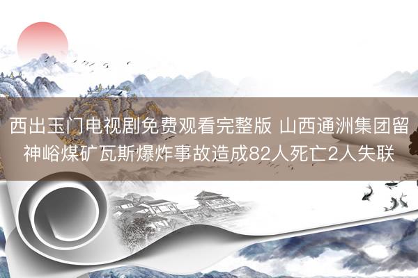 西出玉门电视剧免费观看完整版 山西通洲集团留神峪煤矿瓦斯爆炸事故造成82人死亡2人失联
