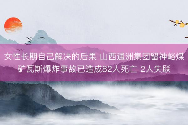 女性长期自己解决的后果 山西通洲集团留神峪煤矿瓦斯爆炸事故已造成82人死亡 2人失联