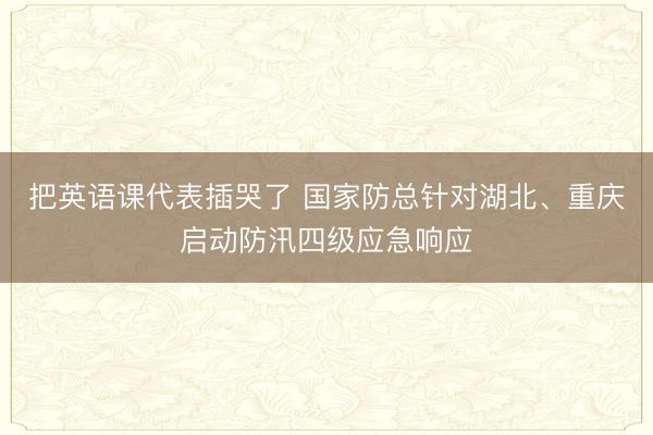 把英语课代表插哭了 国家防总针对湖北、重庆启动防汛四级应急响应