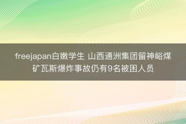 freejapan白嫩学生 山西通洲集团留神峪煤矿瓦斯爆炸事故仍有9名被困人员