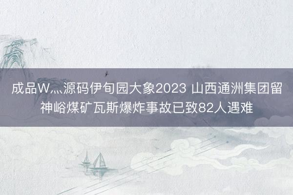 成品W灬源码伊旬园大象2023 山西通洲集团留神峪煤矿瓦斯爆炸事故已致82人遇难