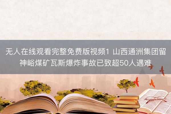 无人在线观看完整免费版视频1 山西通洲集团留神峪煤矿瓦斯爆炸事故已致超50人遇难