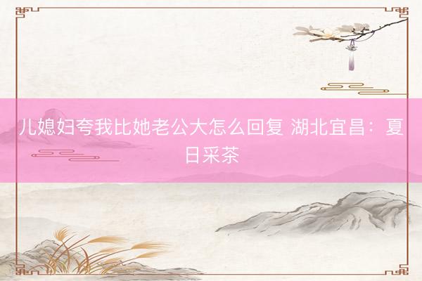 儿媳妇夸我比她老公大怎么回复 湖北宜昌：夏日采茶