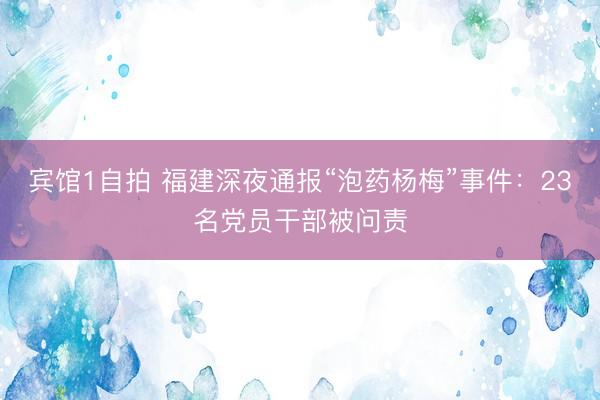 宾馆1自拍 福建深夜通报“泡药杨梅”事件：23名党员干部被问责