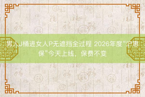 男人J桶进女人P无遮挡全过程 2026年度“沪惠保”今天上线，保费不变