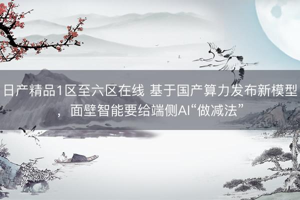 日产精品1区至六区在线 基于国产算力发布新模型，面壁智能要给端侧AI“做减法”