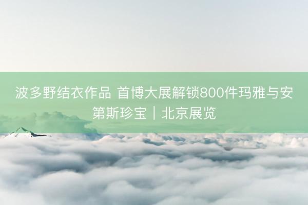 波多野结衣作品 首博大展解锁800件玛雅与安第斯珍宝｜北京展览