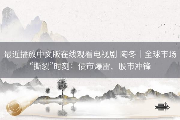 最近播放中文版在线观看电视剧 陶冬｜全球市场“撕裂”时刻：债市爆雷，股市冲锋