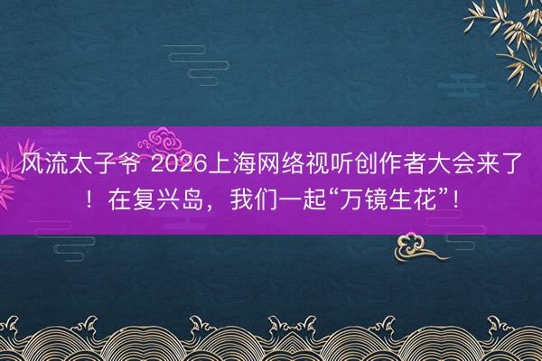风流太子爷 2026上海网络视听创作者大会来了！在复兴岛，我们一起“万镜生花”！