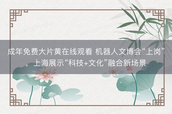 成年免费大片黄在线观看 机器人文博会“上岗”，上海展示“科技+文化”融合新场景