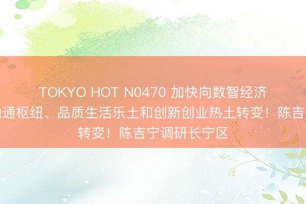 TOKYO HOT N0470 加快向数智经济强区、开放融通枢纽、品质生活乐土和创新创业热土转变!陈吉宁调研长宁区