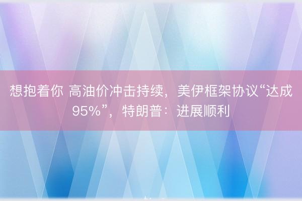 想抱着你 高油价冲击持续，美伊框架协议“达成95%”，特朗普：进展顺利