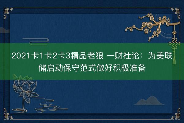 2021卡1卡2卡3精品老狼 一财社论：为美联储启动保守范式做好积极准备