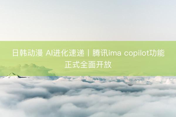 日韩动漫 AI进化速递丨腾讯ima copilot功能正式全面开放