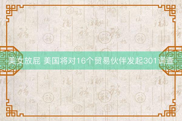 美女放屁 美国将对16个贸易伙伴发起301调查