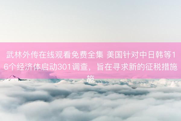 武林外传在线观看免费全集 美国针对中日韩等16个经济体启动301调查，旨在寻求新的征税措施