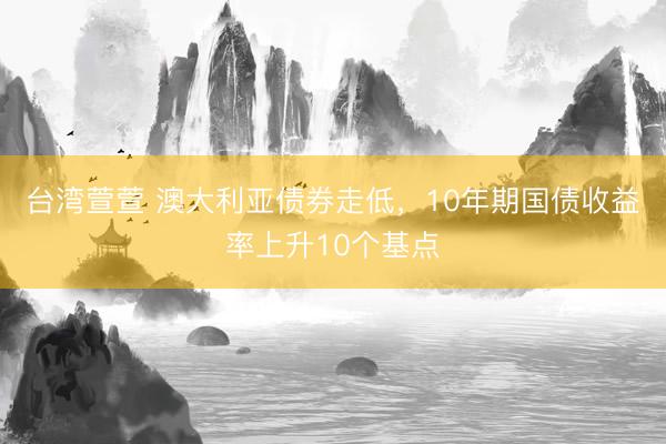 台湾萱萱 澳大利亚债券走低，10年期国债收益率上升10个基点