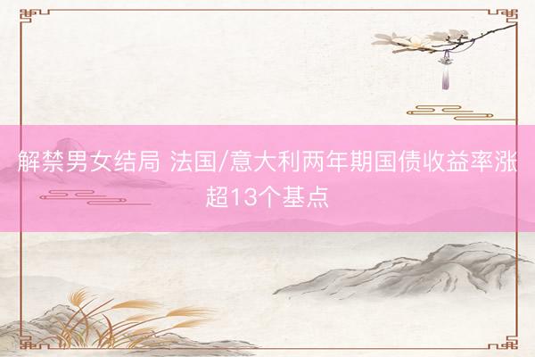 解禁男女结局 法国/意大利两年期国债收益率涨超13个基点