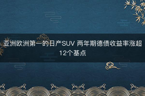 亚洲欧洲第一的日产SUV 两年期德债收益率涨超12个基点