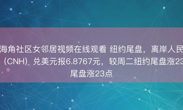 海角社区女邻居视频在线观看 纽约尾盘,离岸人民币(CNH)兑美元报6.8767元,较周二纽约尾盘涨23点