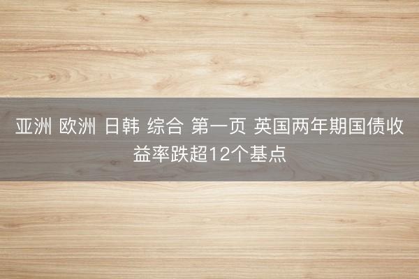 亚洲 欧洲 日韩 综合 第一页 英国两年期国债收益率跌超12个基点