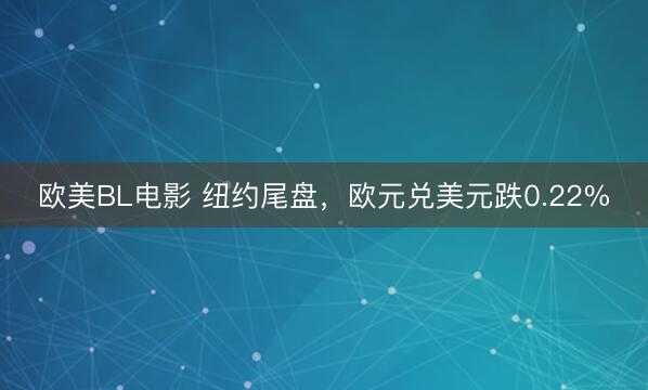 欧美BL电影 纽约尾盘，欧元兑美元跌0.22%