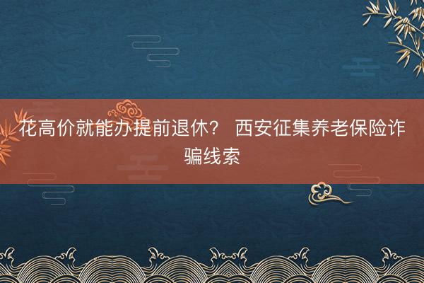 花高价就能办提前退休？ 西安征集养老保险诈骗线索