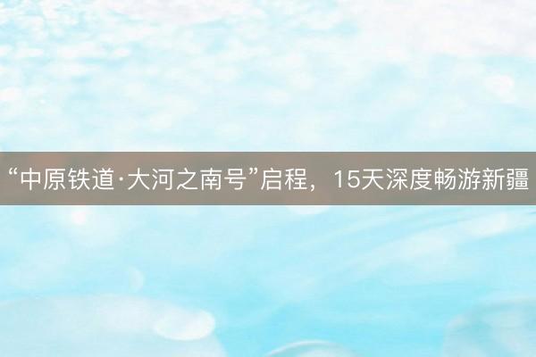 “中原铁道·大河之南号”启程，15天深度畅游新疆