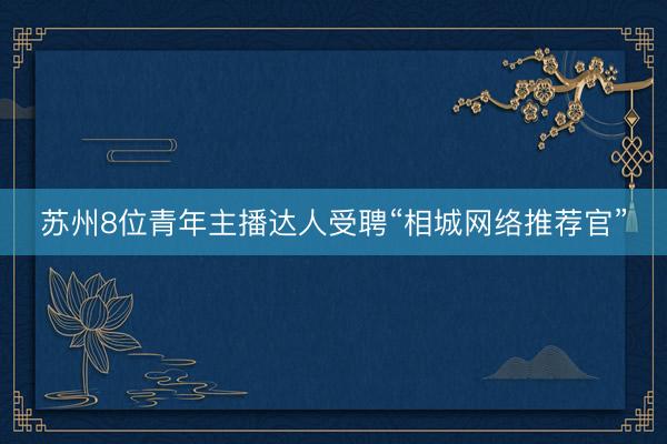 苏州8位青年主播达人受聘“相城网络推荐官”