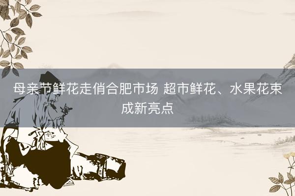 母亲节鲜花走俏合肥市场 超市鲜花、水果花束成新亮点