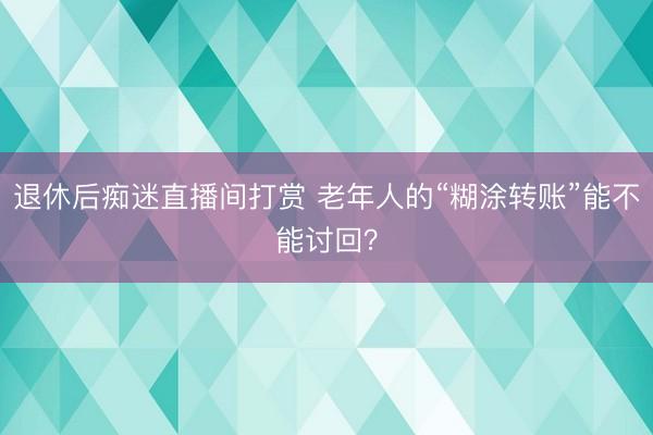 退休后痴迷直播间打赏 老年人的“糊涂转账”能不能讨回？
