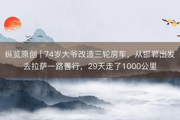纵览原创 | 74岁大爷改造三轮房车，从邯郸出发去拉萨一路善行，29天走了1000公里