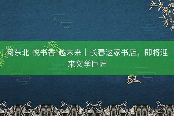 阅东北 悦书香 越未来｜长春这家书店，即将迎来文学巨匠