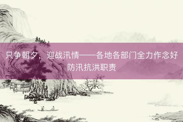 只争朝夕，迎战汛情——各地各部门全力作念好防汛抗洪职责