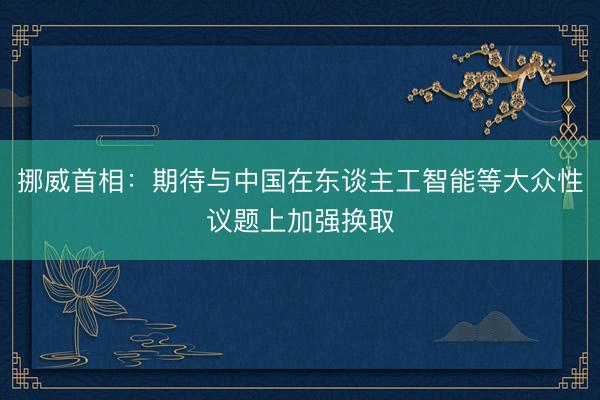 挪威首相：期待与中国在东谈主工智能等大众性议题上加强换取