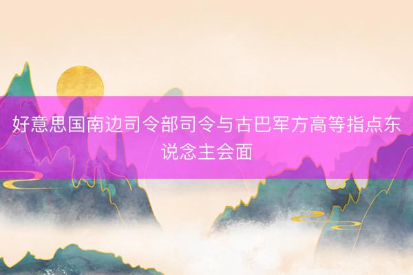 好意思国南边司令部司令与古巴军方高等指点东说念主会面
