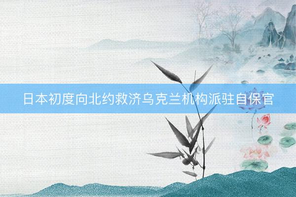 日本初度向北约救济乌克兰机构派驻自保官